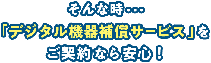 そんな時・・・「デジタル機器補償サービス」をご契約なら安心！